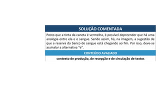 SOLUÇÃO	COMENTADA	
Posto	que	a	tinta	da	caneta	é	vermelha,	é	possível	depreender	que	há	uma	
analogia	entre	ela	e	o	sangue.	Sendo	assim,	há,	na	imagem,	a	sugestão	de	
que	a	reserva	do	banco	de	sangue	está	chegando	ao	fim.	Por	isso,	deve-se	
assinalar	a	alternativa	“e”.	
contexto	de	produção,	de	recepção	e	de	circulação	de	textos	
CONTEÚDO	AVALIADO	
 