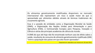 Essa	 é	 a	 posição	 de	 entidades	 como	 a	 Organização	 Mundial	 da	 Saúde	
(OMS),	 a	 Organização	 das	 Nações	 Unidas	 para	 Alimentação	 e	 para	
Agricultura	 (FAO),	 o	 Comissariado	 Europeu	 para	 Pesquisa,	 Inovação	 e	
Ciência	e	várias	das	principais	academias	de	ciência	do	mundo.		
A	OMS	diz	que	até	hoje	não	foi	encontrado	nenhum	caso	de	efeito	sobre	a	
saúde,	resultante	do	consumo	de	alimento	geneticamente	modificado	(GM)	
“entre	a	população	dos	países	em	que	eles	foram	aprovados”.		
Os	 alimentos	 geneticamente	 modificados	 disponíveis	 no	 mercado	
internacional	 não	 representam	 um	 risco	 à	 saúde	 maior	 do	 que	 o	
apresentado	 por	 alimentos	 obtidos	 através	 de	 técnicas	 tradicionais	 de	
cruzamento	agrícola.		
Disponível	em:	www.bbc.co.uk.	Acesso	em:	20	maio	2013.		
 
