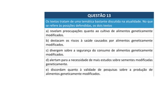 QUESTÃO	13	
a)	 revelam	 preocupações	 quanto	 ao	 cultivo	 de	 alimentos	 geneticamente	
modificados.		
Os	textos	tratam	de	uma	temática	bastante	discutida	na	atualidade.	No	que	
se	refere	às	posições	defendidas,	os	dois	textos		
b)	 destacam	 os	 riscos	 à	 saúde	 causados	 por	 alimentos	 geneticamente	
modificados.		
c)	 divergem	 sobre	 a	 segurança	 do	 consumo	 de	 alimentos	 geneticamente	
modificados.		
d)	alertam	para	a	necessidade	de	mais	estudos	sobre	sementes	modificadas	
geneticamente.		
e)	 discordam	 quanto	 à	 validade	 de	 pesquisas	 sobre	 a	 produção	 de	
alimentos	geneticamente	modificados.		
 