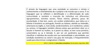 É	 através	 da	 linguagem	 que	 uma	 sociedade	 se	 comunica	 e	 retrata	 o	
conhecimento	e	entendimento	de	si	própria	e	do	mundo	que	a	cerca.	É	na	
linguagem	 que	 se	 refletem	 a	 identificação	 e	 a	 diferenciação	 de	 cada	
comunidade	 e	 também	 a	 inserção	 do	 indivíduo	 em	 diferentes	
agrupamentos,	 estratos	 sociais,	 faixas	 etárias,	 gêneros,	 graus	 de	
escolaridade.	A	fala	tem,	assim,	um	caráter	emblemático,	que	indica	se	o	
falante	é	brasileiro	ou	português,	francês	ou	italiano,	alemão	ou	holandês,	
americano	ou	inglês,	e,	mais	ainda,	sendo	brasileiro,	se	é	nordestino,	sulista	
ou	carioca.	A	linguagem	também	oferece	pistas	que	permitem	dizer	se	o	
locutor	é	homem	ou	mulher,	se	é	jovem	ou	idoso,	se	tem	curso	primário,	
universitário	 ou	 se	 é	 iletrado.	 E,	 por	 ser	 um	 parâmetro	 que	 permite	
classificar	o	indivíduo	de	acordo	com	sua	nacionalidade	e	naturalidade,	sua	
condição	econômica	ou	social	e	seu	grau	de	instrução,	é	frequentemente	
usado	para	discriminar	e	estigmatizar	o	falante.		
LEITE,	Y.;	CALLOU,	D.	Como	falam	os	brasileiros.	Rio	de	Janeiro:	Jorge	Zahar,	2002.	
 