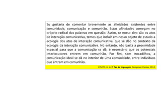 COUTO,	H.	H.	O	Tao	da	linguagem.	Campinas:	Pontes,	2012.		
Eu	 gostaria	 de	 comentar	 brevemente	 as	 afinidades	 existentes	 entre	
comunidade,	 comunicação	 e	 comunhão.	 Essas	 afinidades	 começam	 no	
próprio	radical	das	palavras	em	questão.	Assim,	se	nosso	alvo	são	os	atos	
de	interação	comunicativa,	temos	que	incluir	em	nosso	objeto	de	estudo	a	
ecologia	 dos	 atos	 de	 interação	 comunicativa,	 que	 se	 dão	 no	 contexto	 da	
ecologia	da	interação	comunicativa.	No	entanto,	não	basta	a	proximidade	
espacial	 para	 que	 a	 comunicação	 se	 dê,	 é	 necessário	 que	 os	 potenciais	
interlocutores	 entrem	 em	 comunhão.	 Por	 fim,	 sem	 trocadilhos,	 a	
comunicação	ideal	se	dá	no	interior	de	uma	comunidade,	entre	indivíduos	
que	entram	em	comunhão.		
 