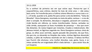 Eu	 a	 conheci	 da	 primeira	 vez	 em	 que	 estive	 aqui.	 Parece-me	 que	 é	
esquizofrênica,	 caso	 crônico,	 doente	 há	 mais	 de	 vinte	 anos	 —	 não	 estou	
bem	certa.	Foi	transferida	para	a	Colônia	Juliano	Moreira	e	nunca	mais	a	vi.	
[...]	À	tarde,	quando	ia	lá,	pedia-lhe	para	cantar	a	ária	da	Bohème,	“Valsa	da	
Musetta”.	Dona	Georgiana,	recortada	no	meio	do	pátio,	cantava	—	e	era	de	
doer	o	coração.	As	dementes,	descalças	e	rasgadas,	paravam	em	surpresa,	
rindo	 bonito	 em	 silêncio,	 os	 rostos	 transformados.	 Outras,	 sentadas	 no	
chão	úmido,	avançavam	as	faces	inundadas	de	presença	—	elas	que	eram	
tão	distantes.	Os	rostos	fulgiam	por	instantes,	irisados	e	indestrutíveis.	Me	
deixava	imóvel,	as	lágrimas	cegando-me.	Dona	Georgiana	cantava:	cheia	de	
graça,	os	olhos	azuis	sorrindo,	aquele	passado	tão	presente,	ela	que	fora,	
ela	que	era,	se	elevando	na	limpidez	das	notas,	minhas	lágrimas	descendo	
caladas,	o	pátio	de	mulheres	existindo	em	dor	e	beleza.	A	beleza	terrífica	
que	 Puccini	 não	 alcançou:	 uma	 mulher	 descalça,	 suja,	 gasta,	 louca,	 e	 as	
notas	saindo-lhe	em	tragicidade	difícil	e	bela	demais	—	para	existir	fora	de	
um	hospício.		
19-11-1959		
CANÇADO,	M.	L.	Hospício	é	Deus.	Belo	Horizonte:	Autêntica,	2015.		
 