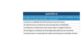 QUESTÃO	15	
a)	atenua	a	realidade	do	sofrimento	por	meio	da	música.		
Os	textos	tratam	de	uma	temática	bastante	discutida	na	atualidade.	No	que	
se	refere	às	posições	defendidas,	os	dois	textos		
b)	redimensiona	a	essência	humana	tocada	pela	sensibilidade.		
c)	evidencia	os	efeitos	dos	maus-tratos	sobre	a	imagem	feminina.		
d)	transfigura	o	cotidiano	da	internação	pelo	poder	de	se	emocionar.		
e)	aponta	para	a	recuperação	da	saúde	mental	graças	à	atividade	artística.		
 