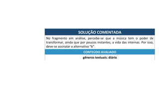 SOLUÇÃO	COMENTADA	
No	 fragmento	 em	 análise,	 percebe-se	 que	 a	 música	 tem	 o	 poder	 de	
transformar,	ainda	que	por	poucos	instantes,	a	vida	das	internas.	Por	isso,	
deve-se	assinalar	a	alternativa	“b”.	
gêneros	textuais:	diário	
CONTEÚDO	AVALIADO	
 