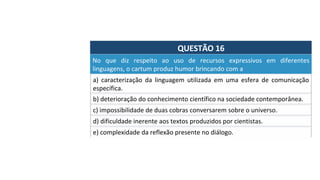 QUESTÃO	16	
a)	 caracterização	 da	 linguagem	 utilizada	 em	 uma	 esfera	 de	 comunicação	
específica.		
No	 que	 diz	 respeito	 ao	 uso	 de	 recursos	 expressivos	 em	 diferentes	
linguagens,	o	cartum	produz	humor	brincando	com	a		
b)	deterioração	do	conhecimento	científico	na	sociedade	contemporânea.		
c)	impossibilidade	de	duas	cobras	conversarem	sobre	o	universo.		
d)	dificuldade	inerente	aos	textos	produzidos	por	cientistas.		
e)	complexidade	da	reflexão	presente	no	diálogo.		
 