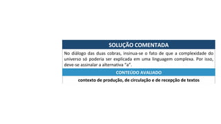 SOLUÇÃO	COMENTADA	
No	diálogo	das	duas	cobras,	insinua-se	o	fato	de	que	a	complexidade	do	
universo	só	poderia	ser	explicada	em	uma	linguagem	complexa.	Por	isso,	
deve-se	assinalar	a	alternativa	“a”.	
contexto	de	produção,	de	circulação	e	de	recepção	de	textos	
CONTEÚDO	AVALIADO	
 