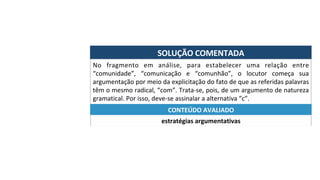 SOLUÇÃO	COMENTADA	
No	 fragmento	 em	 análise,	 para	 estabelecer	 uma	 relação	 entre	
“comunidade”,	 “comunicação	 e	 “comunhão”,	 o	 locutor	 começa	 sua	
argumentação	por	meio	da	explicitação	do	fato	de	que	as	referidas	palavras	
têm	o	mesmo	radical,	“com”.	Trata-se,	pois,	de	um	argumento	de	natureza	
gramatical.	Por	isso,	deve-se	assinalar	a	alternativa	“c”.	
estratégias	argumentativas	
CONTEÚDO	AVALIADO	
 