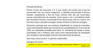 Outrossim,	participo	que	vou	continuar	trabalhando	no	varejo	da	mancebia,	
como	vinha	fazendo	desde	que	me	formei	em	contabilidade	em	17	de	maio	de	
1932,	em	solenidade	presidida	pelo	Exmo.	Sr.	Presidente	do	Estado	e	outras	
autoridades	civis	e	militares,	bem	assim	como	representantes	da	Associação	
dos	Varejistas	e	da	Sociedade	Cultural	e	Recreativa	José	de	Alencar.		
Sem	mais,	creia-me	de	V.	S.	patrício	e	admirador,		
Prezada	Senhorita,	
Tenho	a	honra	de	comunicar	a	V.	S.	que	resolvi,	de	acordo	com	o	que	foi	
conversado	com	seu	ilustre	progenitor,	o	tabelião	juramentado	Francisco	
Guedes,	 estabelecido	 à	 Rua	 da	 Praia,	 número	 632,	 dar	 por	 encerrados	
nossos	entendimentos	de	noivado.	Como	passei	a	ser	o	contabilista-chefe	
dos	Armazéns	Penalva,	conceituada	firma	desta	praça,	não	me	restará,	em	
face	dos	novos	e	pesados	encargos,	tempo	útil	para	os	deveres	conjugais.		
Sabugosa	de	Castro	
CARVALHO,	J.	C.	Amor	de	contabilista.	In:	Porque	Lulu	Bergatim	não	atravessou	o	Rubicon.	Rio	de	Janeiro:	José	
Olympio,	1971.		
 