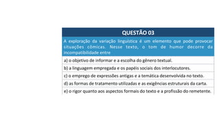 QUESTÃO	03	
a)	o	objetivo	de	informar	e	a	escolha	do	gênero	textual.		
A	 exploração	 da	 variação	 linguística	 é	 um	 elemento	 que	 pode	 provocar	
situações	 cômicas.	 Nesse	 texto,	 o	 tom	 de	 humor	 decorre	 da	
incompatibilidade	entre	
b)	a	linguagem	empregada	e	os	papéis	sociais	dos	interlocutores.		
c)	o	emprego	de	expressões	antigas	e	a	temática	desenvolvida	no	texto.		
d)	as	formas	de	tratamento	utilizadas	e	as	exigências	estruturais	da	carta.		
e)	o	rigor	quanto	aos	aspectos	formais	do	texto	e	a	profissão	do	remetente.		
 