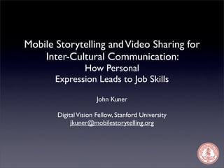 Mobile Storytelling and Video Sharing for
    Inter-Cultural Communication:
              How Personal
       Expression Leads to Job Skills

                      John Kuner

       Digital Vision Fellow, Stanford University
            jkuner@mobilestorytelling.org