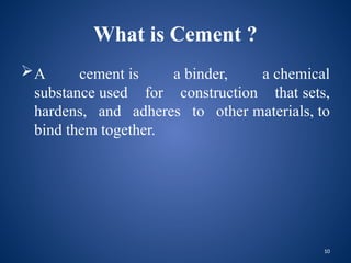 10
What is Cement ?
A cement is a binder, a chemical
substance used for construction that sets,
hardens, and adheres to other materials, to
bind them together.
 