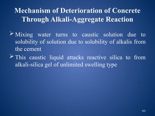 101
Mechanism of Deterioration of Concrete
Through Alkali-Aggregate Reaction
 Mixing water turns to caustic solution due to
solubility of solution due to solubility of alkalis from
the cement
 This caustic liquid attacks reactive silica to from
alkali-silica gel of unlimited swelling type
 