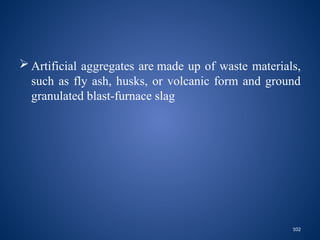 102
 Artificial aggregates are made up of waste materials,
such as fly ash, husks, or volcanic form and ground
granulated blast-furnace slag
 