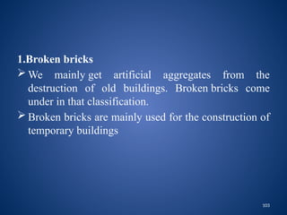 103
1.Broken bricks
 We mainly get artificial aggregates from the
destruction of old buildings. Broken bricks come
under in that classification.
 Broken bricks are mainly used for the construction of
temporary buildings
 