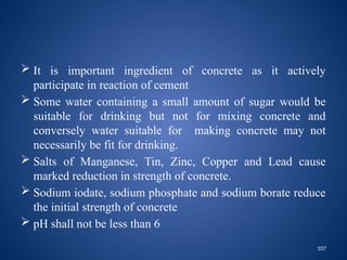 107
 It is important ingredient of concrete as it actively
participate in reaction of cement
 Some water containing a small amount of sugar would be
suitable for drinking but not for mixing concrete and
conversely water suitable for making concrete may not
necessarily be fit for drinking.
 Salts of Manganese, Tin, Zinc, Copper and Lead cause
marked reduction in strength of concrete.
 Sodium iodate, sodium phosphate and sodium borate reduce
the initial strength of concrete
 pH shall not be less than 6
 