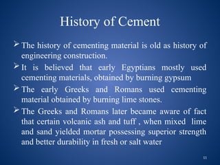 11
History of Cement
 The history of cementing material is old as history of
engineering construction.
 It is believed that early Egyptians mostly used
cementing materials, obtained by burning gypsum
 The early Greeks and Romans used cementing
material obtained by burning lime stones.
 The Greeks and Romans later became aware of fact
that certain volcanic ash and tuff , when mixed lime
and sand yielded mortar possessing superior strength
and better durability in fresh or salt water
 