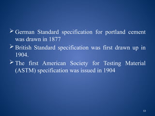 13
 German Standard specification for portland cement
was drawn in 1877
 British Standard specification was first drawn up in
1904.
 The first American Society for Testing Material
(ASTM) specification was issued in 1904
 