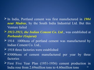 14
 In India, Portland cement was first manufactured in 1904
near Madras, by the South India Industrial Ltd. But this
Venture failed
 1912-1913, the Indian Cement Co. Ltd., was established at
Porbander (Gujarat)
 1914 1000tons of portland cement was manufactured by
Indian Cement Co. Ltd.,
 1918 three factories were established
 85000tons of cement manufactured per year by three
factories
 First Five Year Plan (1951-1956) cement production in
India rose from 2.69million tons to 4.60million tons
 