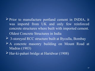 17
 Prior to manufacture portland cement in INDIA, it
was importd from UK and only few reinforced
concrete structures where built with imported cement.
Oldest Concrete Structures in India
 3-storeyed RCC structure built at Byculla, Bombay
 A concrete masonry building on Mount Road at
Madras (1903)
 Har-ki-pahari bridge at Haridwar (1908)
 