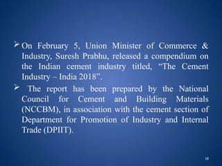 18
 On February 5, Union Minister of Commerce &
Industry, Suresh Prabhu, released a compendium on
the Indian cement industry titled, “The Cement
Industry – India 2018”.
 The report has been prepared by the National
Council for Cement and Building Materials
(NCCBM), in association with the cement section of
Department for Promotion of Industry and Internal
Trade (DPIIT).
 