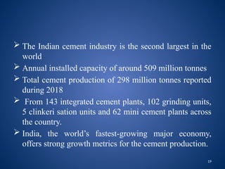 19
 The Indian cement industry is the second largest in the
world
 Annual installed capacity of around 509 million tonnes
 Total cement production of 298 million tonnes reported
during 2018
 From 143 integrated cement plants, 102 grinding units,
5 clinkeri sation units and 62 mini cement plants across
the country.
 India, the world’s fastest-growing major economy,
offers strong growth metrics for the cement production.
 