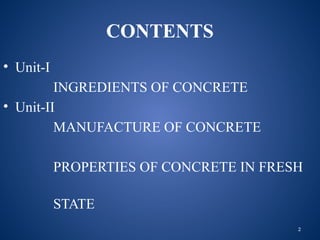 2
CONTENTS
• Unit-I
INGREDIENTS OF CONCRETE
• Unit-II
MANUFACTURE OF CONCRETE
PROPERTIES OF CONCRETE IN FRESH
STATE
 