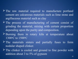 23
 The raw material required to manufacture portland
cement are calcareous materials such as lime stone and
argillaceous material such as clay
 The process of manufacturing of cement consist of
grinding the material, mixing with certain proportion
depending upon the purity and composition.
 Burning them in rotary kiln at temperature about
1300o
C to 1500o
C
 The materials sinters and partially fuses to form
nodular shaped clinker.
 The clinker is cooled and ground to fine powder with
addition about 3 to 5% of gypusm
 