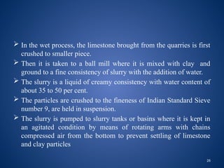 26
 In the wet process, the limestone brought from the quarries is first
crushed to smaller piece.
 Then it is taken to a ball mill where it is mixed with clay and
ground to a fine consistency of slurry with the addition of water.
 The slurry is a liquid of creamy consistency with water content of
about 35 to 50 per cent.
 The particles are crushed to the fineness of Indian Standard Sieve
number 9, are held in suspension.
 The slurry is pumped to slurry tanks or basins where it is kept in
an agitated condition by means of rotating arms with chains
compressed air from the bottom to prevent settling of limestone
and clay particles
 