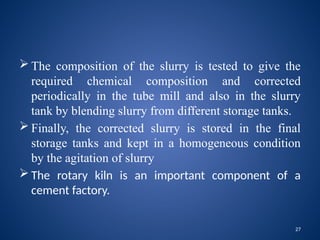 27
 The composition of the slurry is tested to give the
required chemical composition and corrected
periodically in the tube mill and also in the slurry
tank by blending slurry from different storage tanks.
 Finally, the corrected slurry is stored in the final
storage tanks and kept in a homogeneous condition
by the agitation of slurry
 The rotary kiln is an important component of a
cement factory.
 