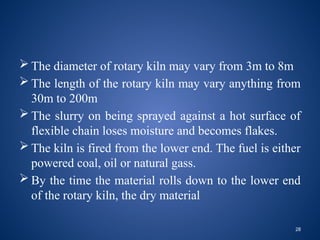 28
 The diameter of rotary kiln may vary from 3m to 8m
 The length of the rotary kiln may vary anything from
30m to 200m
 The slurry on being sprayed against a hot surface of
flexible chain loses moisture and becomes flakes.
 The kiln is fired from the lower end. The fuel is either
powered coal, oil or natural gass.
 By the time the material rolls down to the lower end
of the rotary kiln, the dry material
 