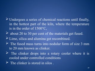 29
 Undergoes a series of chemical reactions until finally,
in the hottest part of the kiln, where the temperature
is in the order of 1500°C,
 about 20 to 30 per cent of the materials get fused.
 Lime, silica and alumina get recombined.
 The fused mass turns into nodular form of size 3 mm
to 20 mm known as clinker.
 The clinker drops into a rotary cooler where it is
cooled under controlled conditions
 The clinker is stored in silos .
 