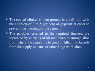 30
 The cooled clinker is then ground in a ball mill with
the addition of 3 to 5 per cent of gypsum in order to
prevent flash-setting of the cement.
 The particles crushed to the required fineness are
separated by currents of air and taken to storage silos
from where the cement is bagged or filled into barrels
for bulk supply to dams or other large work sites.
 