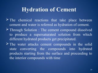 37
Hydration of Cement
 The chemical reactions that take place between
cement and water is referred as hydration of cement.
 Through Solution : The cement compound dissolved
to produce a supersaturated solution from which
different hydrated products get precipitated.
 The water attacks cement compounds in the solid
state converting the compounds into hydrated
products starting from the surface and proceeding to
the interior compounds with time
 
