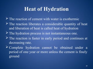 39
Heat of Hydration
 The reaction of cement with water is exothermic
 The reaction liberates a considerable quantity of heat
and liberation of heat is called heat of hydration
 The hydration process is not instantaneous one.
 The reaction is faster in early period and continues at
decreasing rate.
 Complete hydration cannot be obtained under a
period of one year or more unless the cement is finely
ground
 