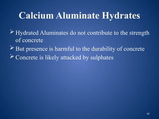 42
Calcium Aluminate Hydrates
 Hydrated Aluminates do not contribute to the strength
of concrete
 But presence is harmful to the durability of concrete
 Concrete is likely attacked by sulphates
 
