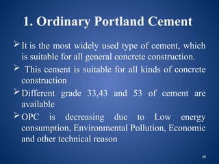 48
1. Ordinary Portland Cement
It is the most widely used type of cement, which
is suitable for all general concrete construction.
 This cement is suitable for all kinds of concrete
construction
Different grade 33,43 and 53 of cement are
available
OPC is decreasing due to Low energy
consumption, Environmental Pollution, Economic
and other technical reason
 