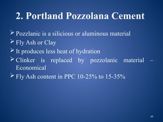 49
2. Portland Pozzolana Cement
 Pozzlanic is a silicious or aluminous material
 Fly Ash or Clay
 It produces less heat of hydration
 Clinker is replaced by pozzolanic material –
Economical
 Fly Ash content in PPC 10-25% to 15-35%
 