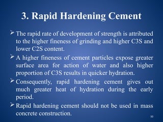 50
3. Rapid Hardening Cement
 The rapid rate of development of strength is attributed
to the higher fineness of grinding and higher C3S and
lower C2S content.
 A higher fineness of cement particles expose greater
surface area for action of water and also higher
proportion of C3S results in quicker hydration.
 Consequently, rapid hardening cement gives out
much greater heat of hydration during the early
period.
 Rapid hardening cement should not be used in mass
concrete construction.
 