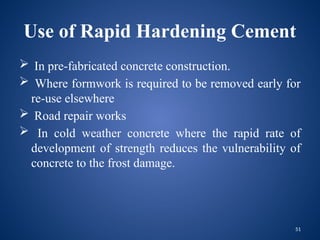 51
Use of Rapid Hardening Cement
 In pre-fabricated concrete construction.
 Where formwork is required to be removed early for
re-use elsewhere
 Road repair works
 In cold weather concrete where the rapid rate of
development of strength reduces the vulnerability of
concrete to the frost damage.
 