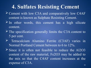 52
4. Sulfates Resisting Cement
 Cement with low C3A and comparatively low C4AF
content is known as Sulphate Resisting Cement.
 In other words, this cement has a high silicate
content.
 The specification generally limits the C3A content to
5 per cent.
 Tetracalcium Alumino Ferrite (C3AF) varies in
Normal Portland Cement between to 6 to 12%.
 Since it is often not feasible to reduce the Al2O3
content of the raw material, Fe2O3 may be added to
the mix so that the C4AF content increases at the
expense of C3A.
 