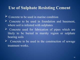 54
Use of Sulphate Resisting Cement
 Concrete to be used in marine condition
 Concrete to be used in foundation and basement,
where soil is infested with sulphates
 Concrete used for fabrication of pipes which are
likely to be buried in marshy region or sulphate
bearing soils
 Concrete to be used in the construction of sewage
treatment works.
 