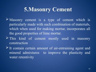 55
5.Masonry Cement
 Masonry cement is a type of cement which is
particularly made with such combination of materials,
which when used for making mortar, incorporates all
the good properties of lime mortar.
 This kind of cement mostly used in masonry
construction
 It contain certain amount of air-entraining agent and
mineral admixtures to improve the plasticity and
water retentivity
 
