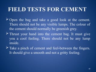 58
FIELD TESTS FOR CEMENT
 Open the bag and take a good look at the cement.
There should not be any visible lumps. The colour of
the cement should normally be greenish grey.
 Thrust your hand into the cement bag. It must give
you a cool feeling. There should not be any lump
inside.
 Take a pinch of cement and feel-between the fingers.
It should give a smooth and not a gritty feeling.
 