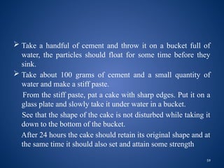 59
 Take a handful of cement and throw it on a bucket full of
water, the particles should float for some time before they
sink.
 Take about 100 grams of cement and a small quantity of
water and make a stiff paste.
From the stiff paste, pat a cake with sharp edges. Put it on a
glass plate and slowly take it under water in a bucket.
See that the shape of the cake is not disturbed while taking it
down to the bottom of the bucket.
After 24 hours the cake should retain its original shape and at
the same time it should also set and attain some strength
 
