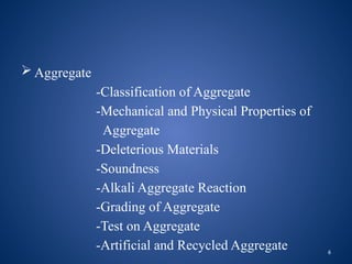 6
 Aggregate
-Classification of Aggregate
-Mechanical and Physical Properties of
Aggregate
-Deleterious Materials
-Soundness
-Alkali Aggregate Reaction
-Grading of Aggregate
-Test on Aggregate
-Artificial and Recycled Aggregate
 