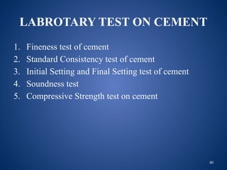 60
LABROTARY TEST ON CEMENT
1. Fineness test of cement
2. Standard Consistency test of cement
3. Initial Setting and Final Setting test of cement
4. Soundness test
5. Compressive Strength test on cement
 