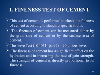 61
1. FINENESS TEST OF CEMENT
 This test of cement is performed to check the fineness
of cement according to standard specifications.
 The fineness of cement can be measured either by
the grain size of cement or by the surface area of
cement.
 The sieve Test (IS 4031- part-I) – 90 µ size sieve.
 The fineness of cement has a significant effect on the
hydration and in increasing the rate of gain strength.
The strength of cement is directly proportional to its
fineness.
 