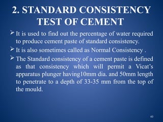 63
2. STANDARD CONSISTENCY
TEST OF CEMENT
 It is used to find out the percentage of water required
to produce cement paste of standard consistency.
 It is also sometimes called as Normal Consistency .
 The Standard consistency of a cement paste is defined
as that consistency which will permit a Vicat’s
apparatus plunger having10mm dia. and 50mm length
to penetrate to a depth of 33-35 mm from the top of
the mould.
 