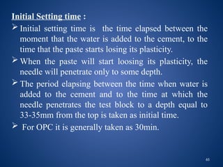 65
Initial Setting time :
 Initial setting time is the time elapsed between the
moment that the water is added to the cement, to the
time that the paste starts losing its plasticity.
 When the paste will start loosing its plasticity, the
needle will penetrate only to some depth.
 The period elapsing between the time when water is
added to the cement and to the time at which the
needle penetrates the test block to a depth equal to
33-35mm from the top is taken as initial time.
 For OPC it is generally taken as 30min.
 
