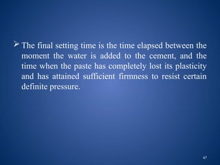 67
 The final setting time is the time elapsed between the
moment the water is added to the cement, and the
time when the paste has completely lost its plasticity
and has attained sufficient firmness to resist certain
definite pressure.
 